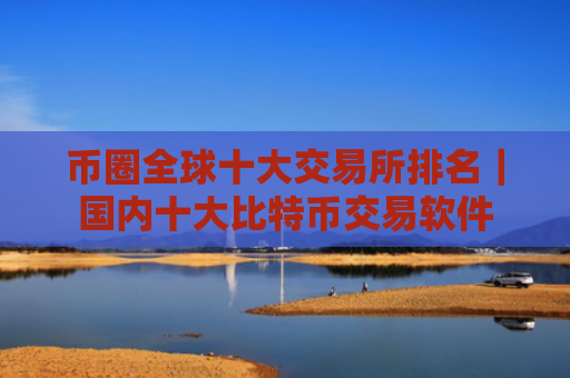 币圈全球十大交易所排名|国内十大比特币交易软件