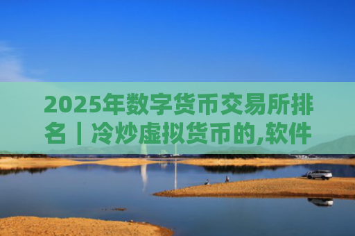 2025年数字货币交易所排名|冷炒虚拟货币的,软件