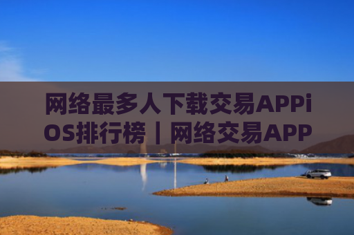 网络最多人下载交易APPiOS排行榜｜网络交易APP小白使用盘点