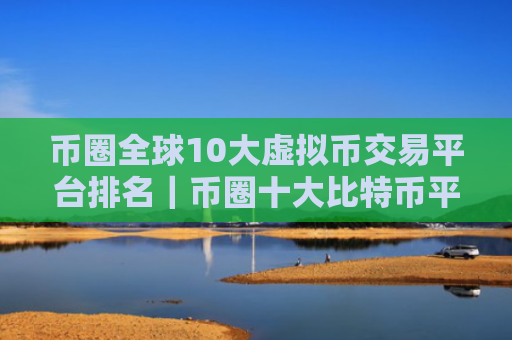 币圈全球10大虚拟币交易平台排名｜币圈十大比特币平台