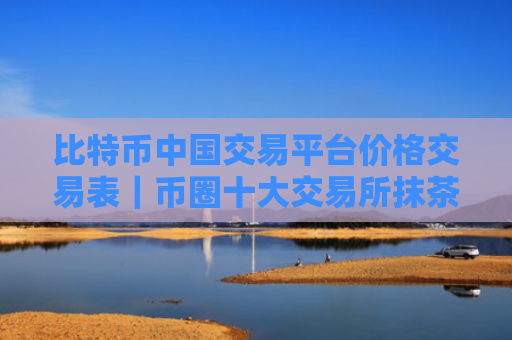 比特币中国交易平台价格交易表|币圈十大交易所抹茶交易所