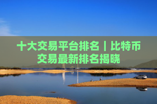十大交易平台排名|比特币交易最新排名揭晓