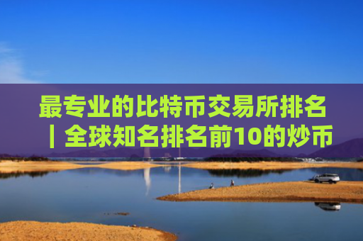 最专业的比特币交易所排名｜全球知名排名前10的炒币交易所
