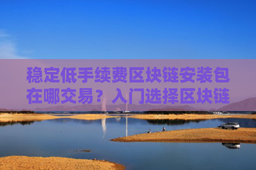 稳定低手续费区块链安装包在哪交易?入门选择区块链安装包排名