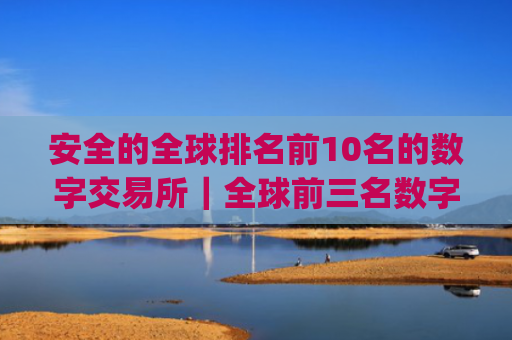 安全的全球排名前10名的数字交易所|全球前三名数字货币app排名