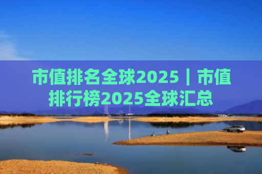 市值排名全球2025|市值排行榜2025全球汇总