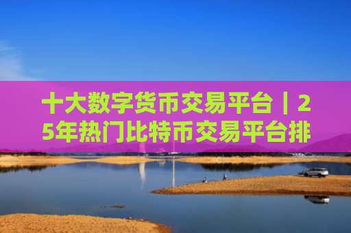十大数字货币交易平台|25年热门比特币交易平台排行榜