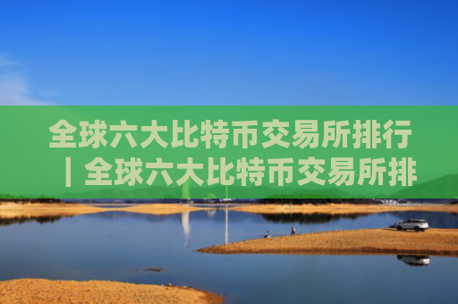 全球六大比特币交易所排行｜全球六大比特币交易所排行榜