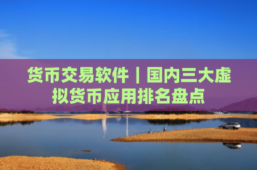 货币交易软件｜国内三大虚拟货币应用排名盘点