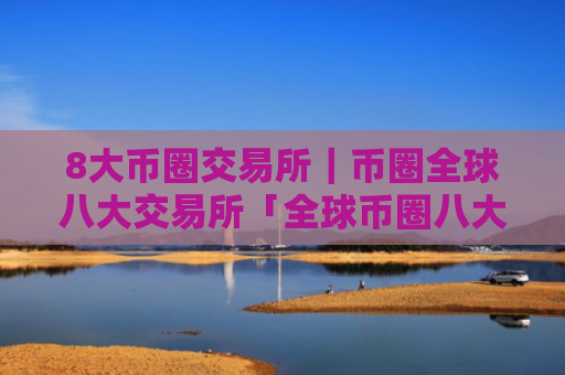 8大币圈交易所|币圈全球八大交易所「全球币圈八大交易所排行」