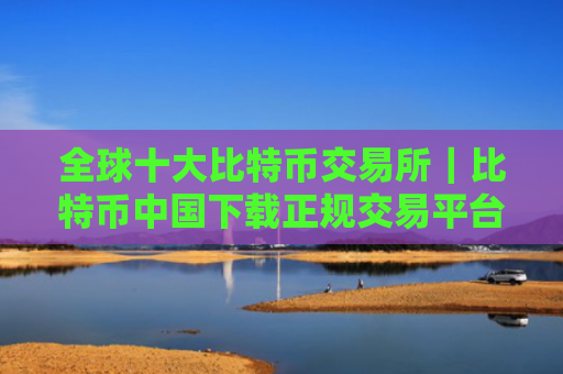全球十大比特币交易所｜比特币中国下载正规交易平台