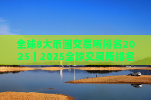 全球8大币圈交易所排名2025｜2025全球交易所排名TOP榜