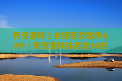 币交易所｜全球币交易所APP｜币交易所排名前10名