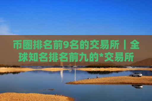 币圈排名前9名的交易所｜全球知名排名前九的*交易所