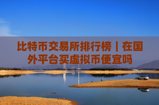 比特币交易所排行榜｜在国外平台买虚拟币便宜吗