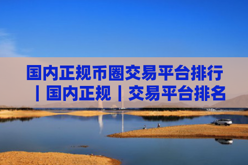 国内正规币圈交易平台排行｜国内正规｜交易平台排名元宇宙资讯
