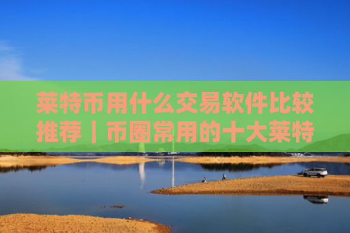莱特币用什么交易软件比较推荐|币圈常用的十大莱特币交易软件必看