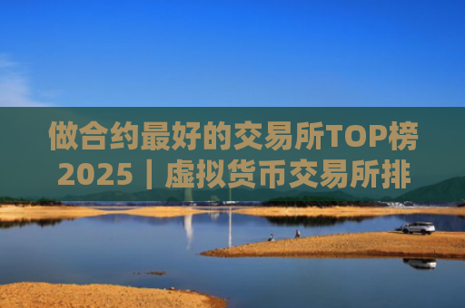 做合约最好的交易所TOP榜2025｜虚拟货币交易所排行榜前10名