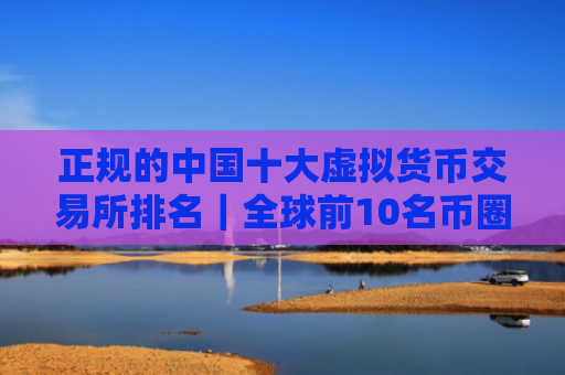 正规的中国十大虚拟货币交易所排名｜全球前10名币圈平台榜单