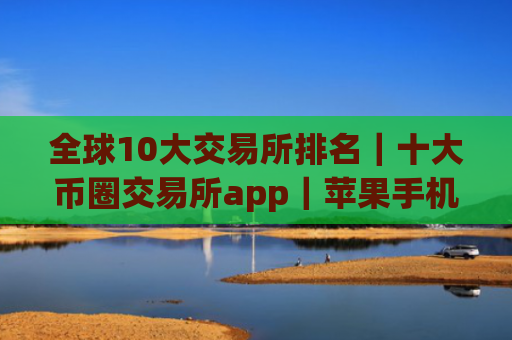 全球10大交易所排名｜十大币圈交易所app｜苹果手机用什么软件买币