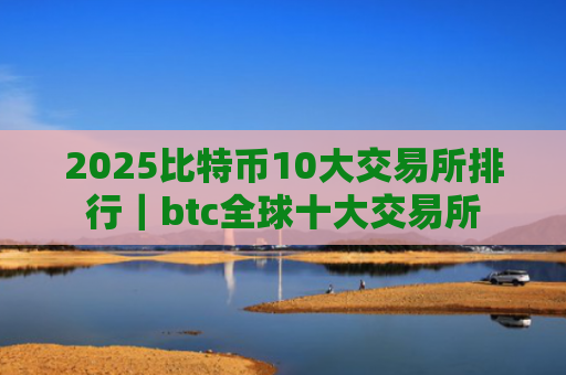 2025比特币10大交易所排行｜btc全球十大交易所