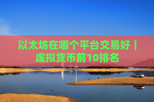 以太坊在哪个平台交易好|虚拟货币前10排名