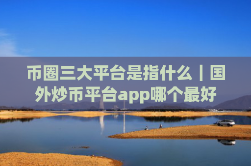 币圈三大平台是指什么｜国外炒币平台app哪个最好