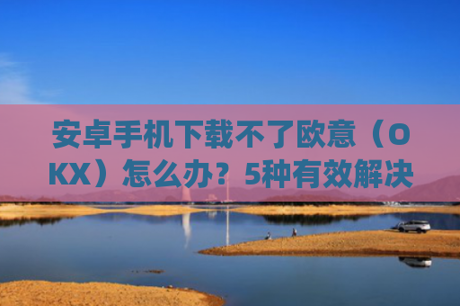 安卓手机下载不了欧意(OKX)怎么办?5种有效解决方法_欧信为什么下载不了