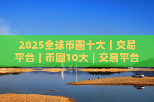 2025全球币圈十大|交易平台|币圈10大|交易平台排行榜