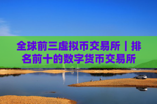 全球前三虚拟币交易所|排名前十的数字货币交易所