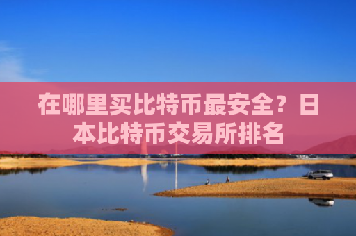 在哪里买比特币最安全？日本比特币交易所排名