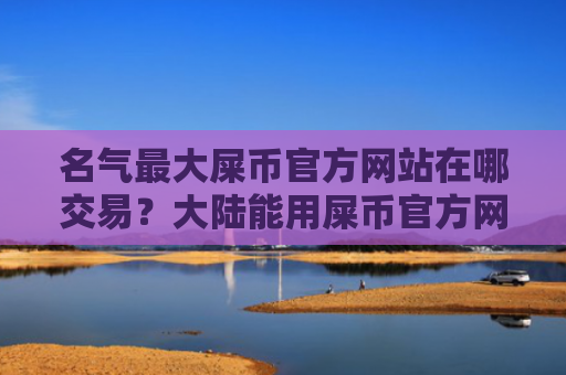 名气最大屎币官方网站在哪交易？大陆能用屎币官方网站排行榜