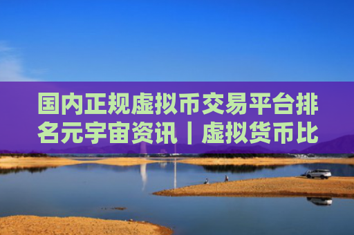 国内正规虚拟币交易平台排名元宇宙资讯|虚拟货币比特币平台排行榜前十名