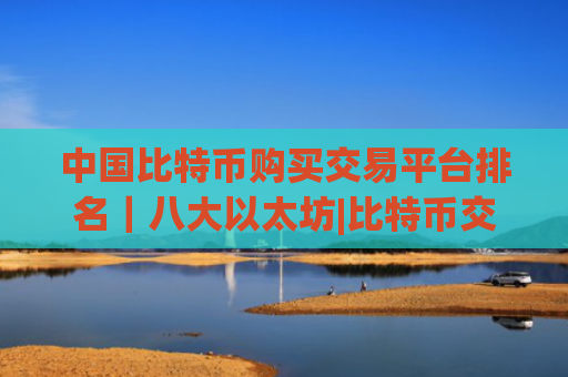 中国比特币购买交易平台排名|八大以太坊|比特币交易平台排行榜单