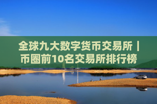 全球九大数字货币交易所|币圈前10名交易所排行榜