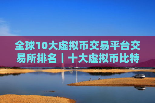 全球10大虚拟币交易平台交易所排名|十大虚拟币比特币平台