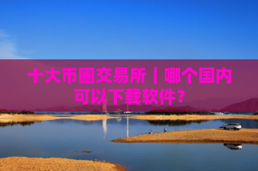 十大币圈交易所|哪个国内可以下载软件?