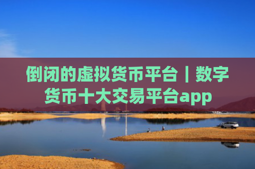 倒闭的虚拟货币平台｜数字货币十大交易平台app