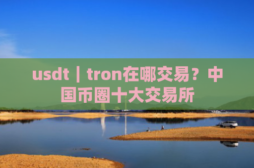 usdt｜tron在哪交易？中国币圈十大交易所