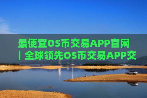 最便宜OS币交易APP官网|全球领先OS币交易APP交易量排名