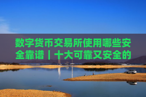 数字货币交易所使用哪些安全靠谱|十大可靠又安全的数字货币交易所
