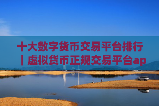 十大数字货币交易平台排行|虚拟货币正规交易平台app