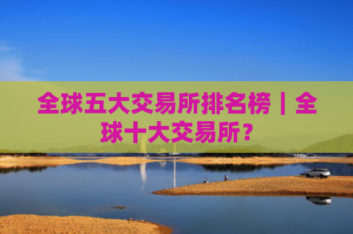 全球五大交易所排名榜|全球十大交易所?