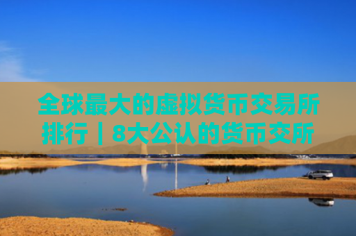 全球最大的虚拟货币交易所排行｜8大公认的货币交所排名