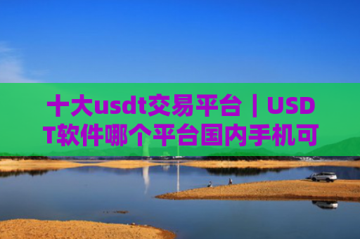 十大usdt交易平台｜USDT软件哪个平台国内手机可以注册