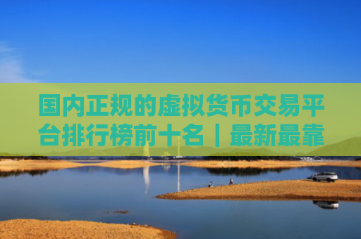 国内正规的虚拟货币交易平台排行榜前十名|最新最靠谱的虚拟货币交易软件