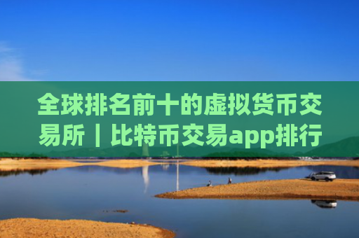 全球排名前十的虚拟货币交易所｜比特币交易app排行榜前十名