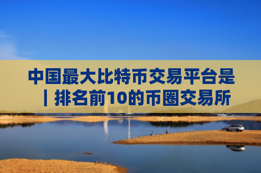 中国最大比特币交易平台是|排名前10的币圈交易所