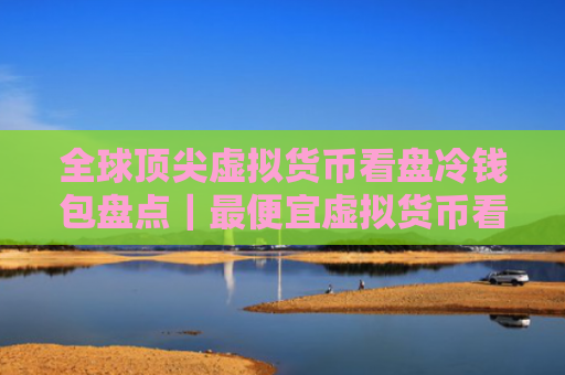 全球顶尖虚拟货币看盘冷钱包盘点|最便宜虚拟货币看盘冷钱包用户量排名