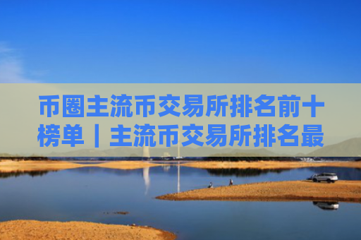 币圈主流币交易所排名前十榜单｜主流币交易所排名最新汇总